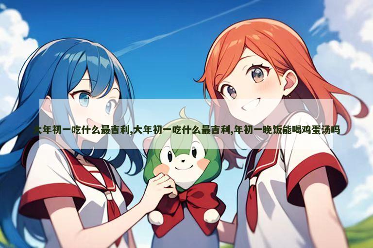 大年初一吃什么最吉利,大年初一吃什么最吉利,年初一晚饭能喝鸡蛋汤吗